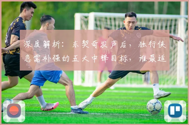 深度解析：东契奇发声后，独行侠急需补强的五大中锋目标，谁最适配球队体系？