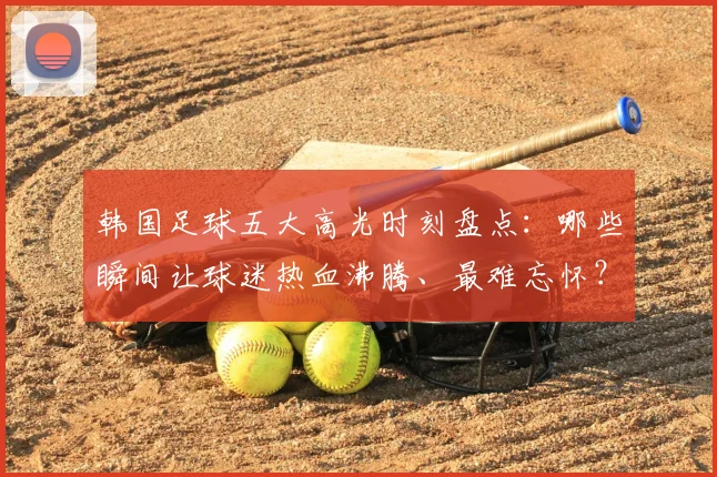 韩国足球五大高光时刻盘点：哪些瞬间让球迷热血沸腾、最难忘怀？