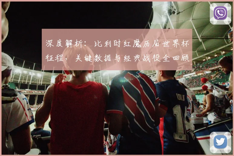深度解析：比利时红魔历届世界杯征程，关键数据与经典战役全回顾