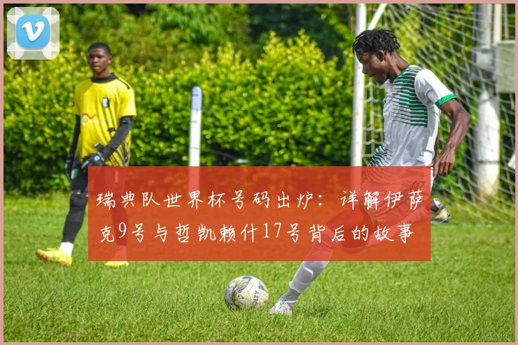 瑞典队世界杯号码出炉：详解伊萨克9号与哲凯赖什17号背后的故事