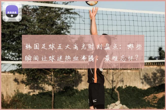韩国足球五大高光时刻盘点：哪些瞬间让球迷热血沸腾、最难忘怀？