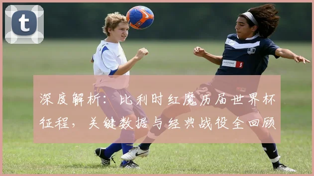 深度解析:比利时红魔历届世界杯征程,关键数据与经典战役全回顾